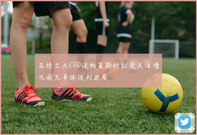 亚特兰大CEO谈帕莱斯特拉受关注情况尚无具体谈判进展