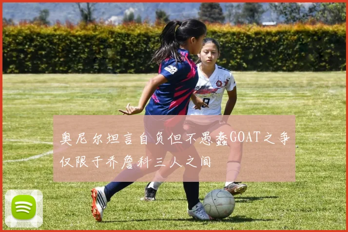 奥尼尔坦言自负但不愚蠢GOAT之争仅限于乔詹科三人之间