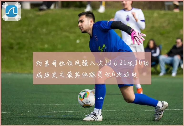 约基奇独领风骚八次30分20板10助成历史之最其他球员仅6次追赶