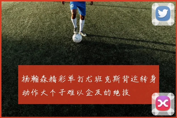 杨瀚森精彩单打尤班克斯背运转身动作大个子难以企及的绝技