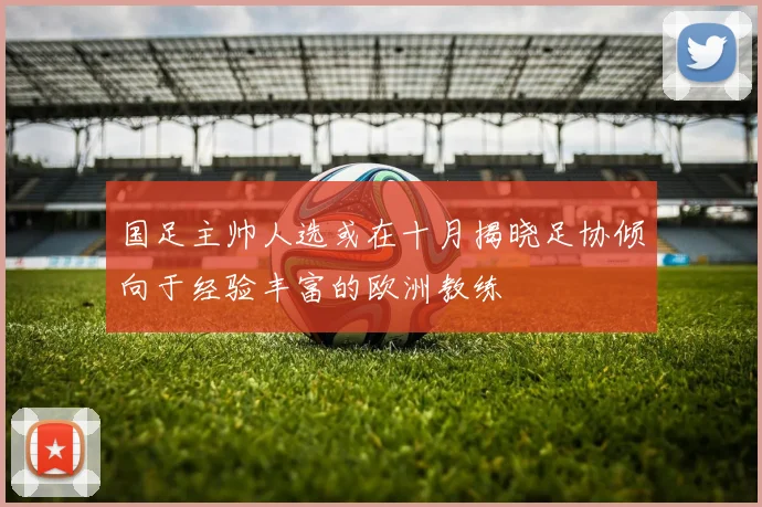 国足主帅人选或在十月揭晓足协倾向于经验丰富的欧洲教练