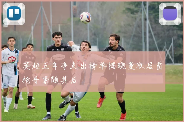 英超五年净支出榜单揭晓曼联居首枪手紧随其后