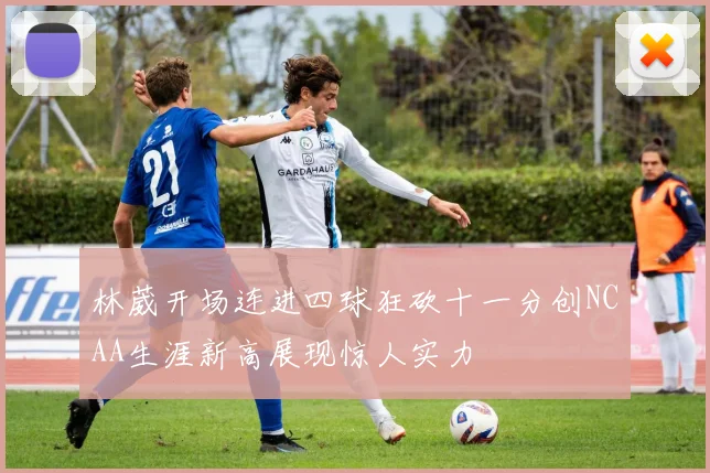 林葳开场连进四球狂砍十一分创NCAA生涯新高展现惊人实力