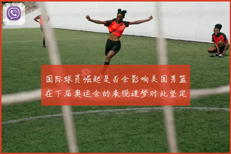 国际球员崛起是否会影响美国男篮在下届奥运会的表现追梦对此坚定回应