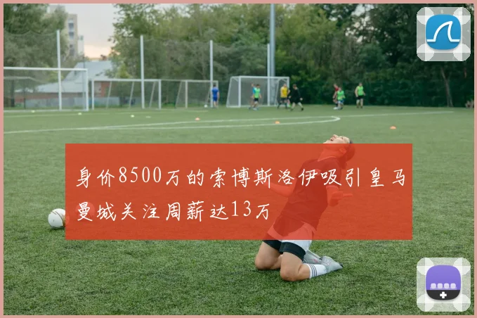 身价8500万的索博斯洛伊吸引皇马曼城关注周薪达13万