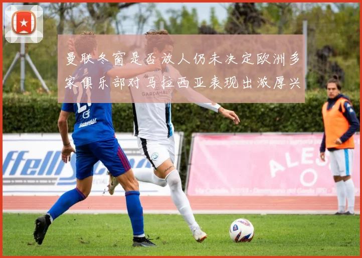 曼联冬窗是否放人仍未决定欧洲多家俱乐部对马拉西亚表现出浓厚兴趣