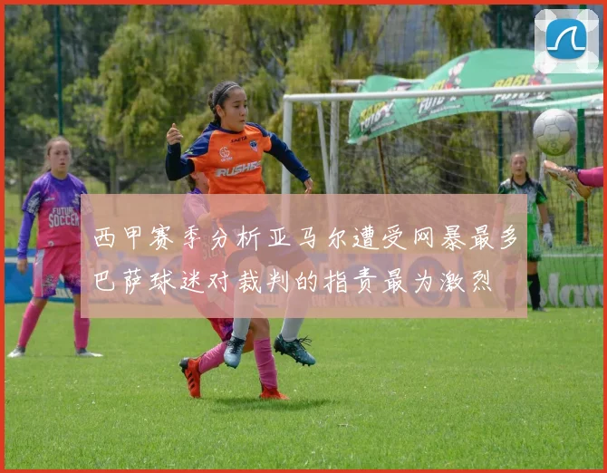 西甲赛季分析亚马尔遭受网暴最多巴萨球迷对裁判的指责最为激烈