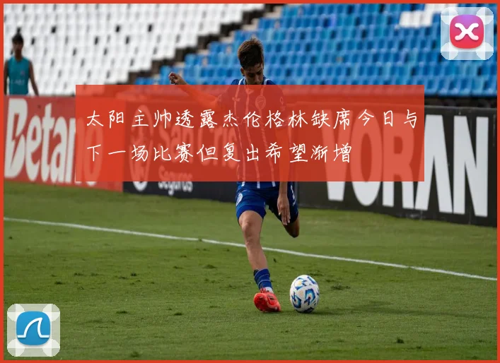 太阳主帅透露杰伦格林缺席今日与下一场比赛但复出希望渐增