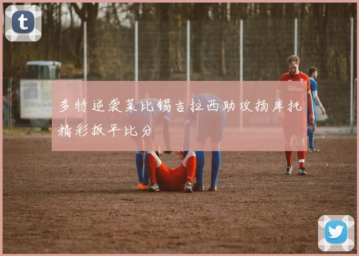 多特逆袭莱比锡吉拉西助攻扬库托精彩扳平比分