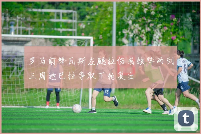 罗马前锋瓦斯左腿拉伤或缺阵两到三周迪巴拉争取下轮复出