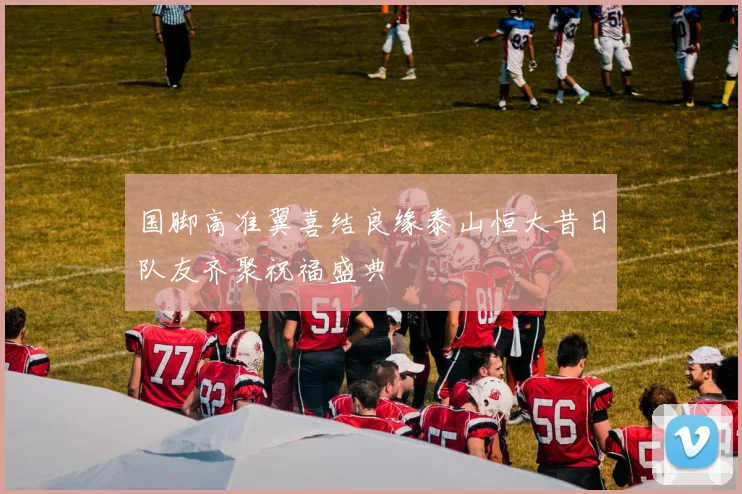国脚高准翼喜结良缘泰山恒大昔日队友齐聚祝福盛典