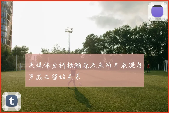 美媒体分析杨瀚森未来两年表现与罗威去留的关系
