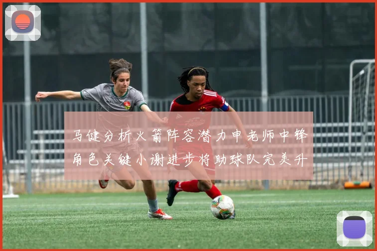 马健分析火箭阵容潜力申老师中锋角色关键小谢进步将助球队完美升级