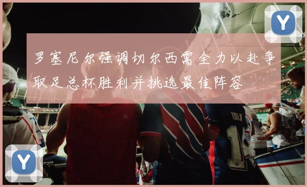 罗塞尼尔强调切尔西需全力以赴争取足总杯胜利并挑选最佳阵容