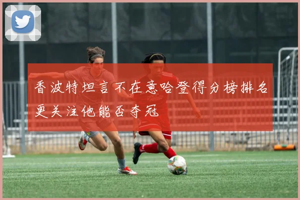 香波特坦言不在意哈登得分榜排名更关注他能否夺冠