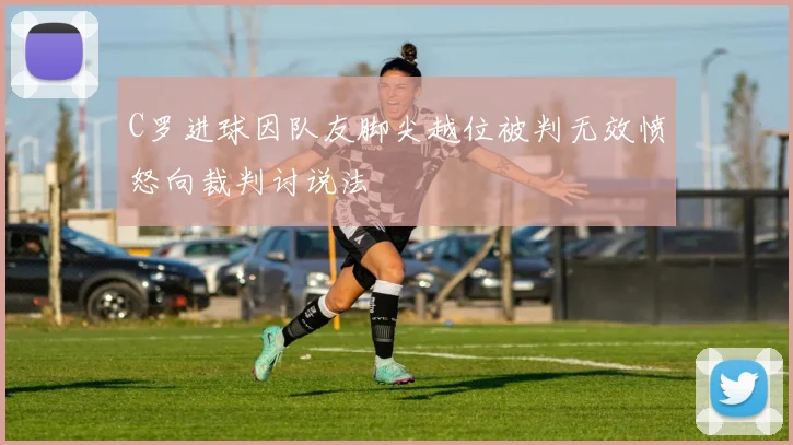C罗进球因队友脚尖越位被判无效愤怒向裁判讨说法