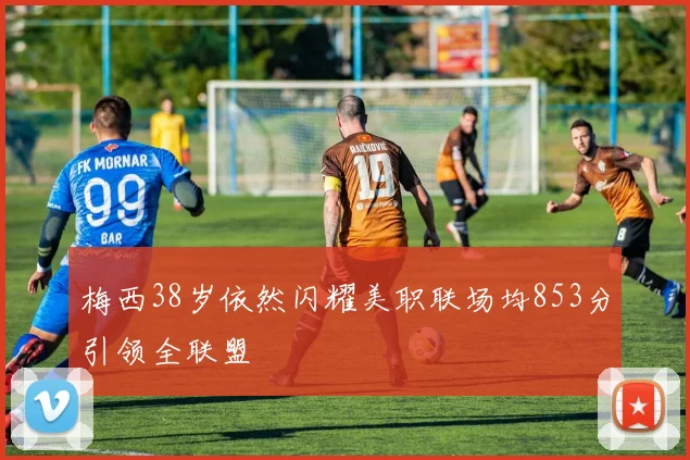 梅西38岁依然闪耀美职联场均853分引领全联盟