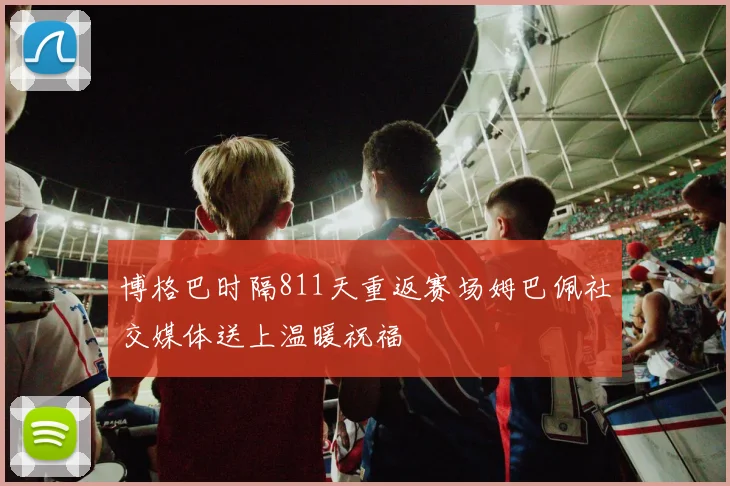 博格巴时隔811天重返赛场姆巴佩社交媒体送上温暖祝福
