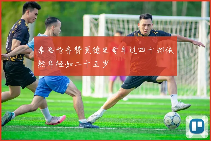 弗洛伦齐赞莫德里奇年过四十却依然年轻如二十五岁