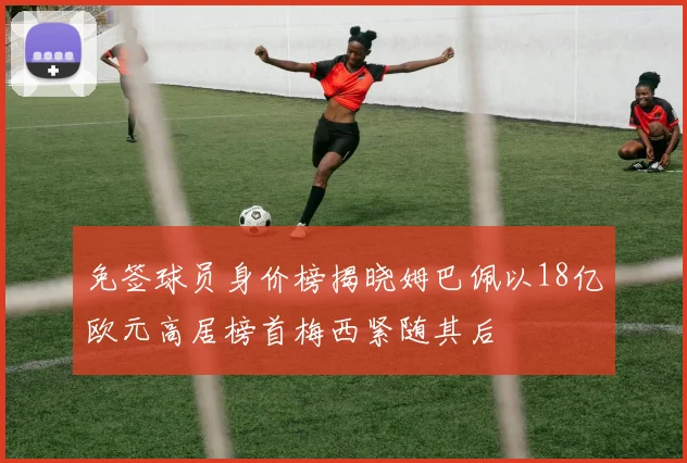 免签球员身价榜揭晓姆巴佩以18亿欧元高居榜首梅西紧随其后