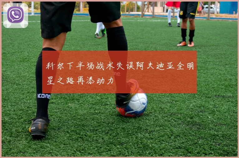 科尔下半场战术失误阿夫迪亚全明星之路再添动力