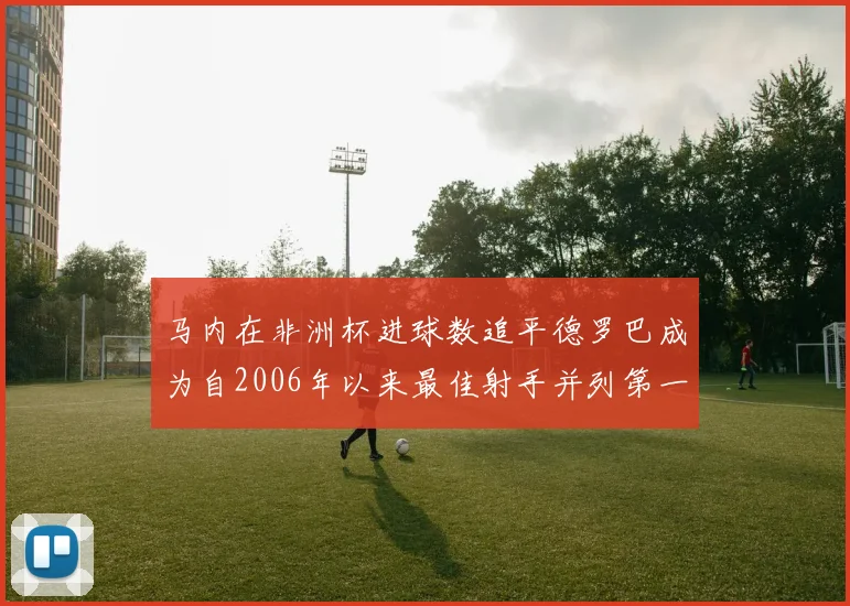 马内在非洲杯进球数追平德罗巴成为自2006年以来最佳射手并列第一人