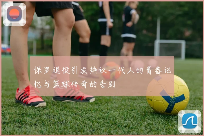 保罗退役引发热议一代人的青春记忆与篮球传奇的告别