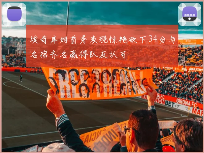 埃奇库姆首秀表现惊艳砍下34分与名宿齐名赢得队友认可