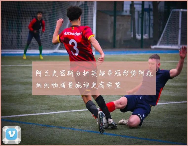 阿兰史密斯分析英超争冠形势阿森纳利物浦曼城谁更有希望