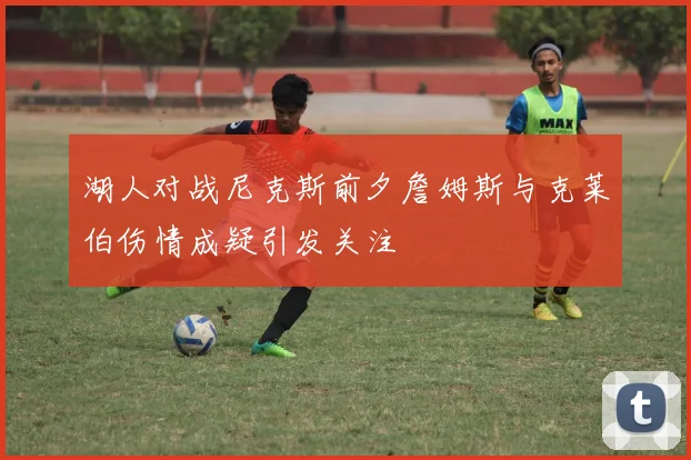 湖人对战尼克斯前夕詹姆斯与克莱伯伤情成疑引发关注