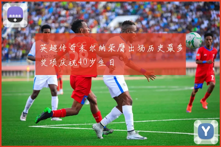 英超传奇米尔纳荣膺出场历史最多奖项庆祝40岁生日