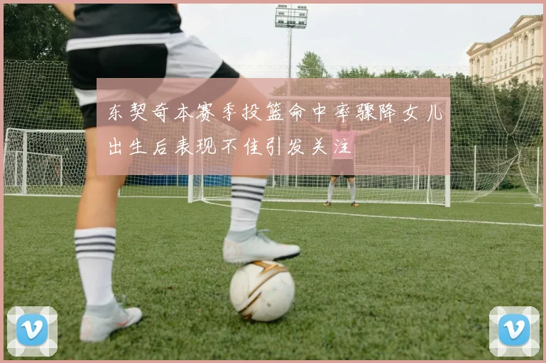 东契奇本赛季投篮命中率骤降女儿出生后表现不佳引发关注