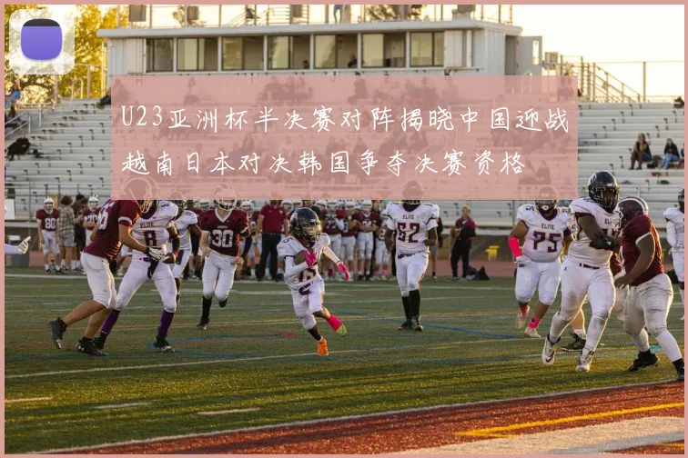 U23亚洲杯半决赛对阵揭晓中国迎战越南日本对决韩国争夺决赛资格