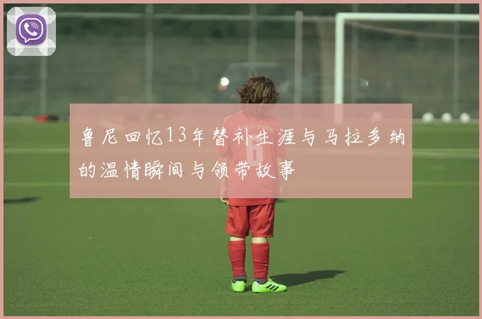 鲁尼回忆13年替补生涯与马拉多纳的温情瞬间与领带故事