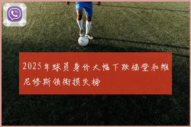 2025年球员身价大幅下跌福登和维尼修斯领衔损失榜