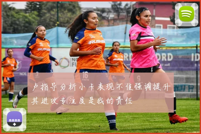 卢指导分析小卡表现不佳强调提升其进攻专注度是我的责任