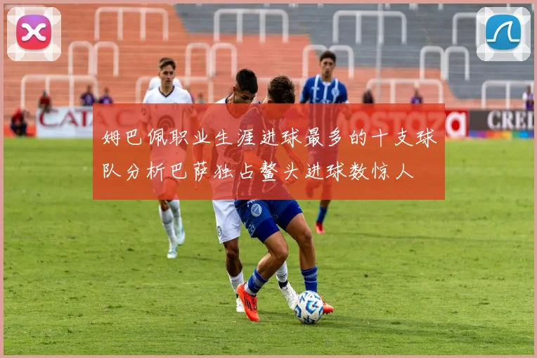 姆巴佩职业生涯进球最多的十支球队分析巴萨独占鳌头进球数惊人