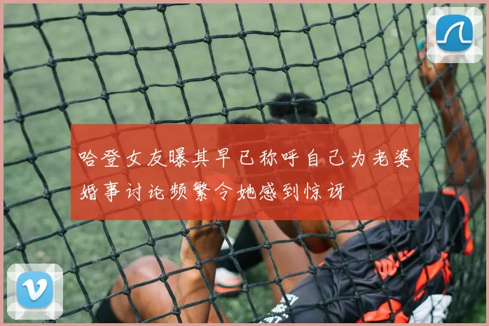 哈登女友曝其早已称呼自己为老婆婚事讨论频繁令她感到惊讶