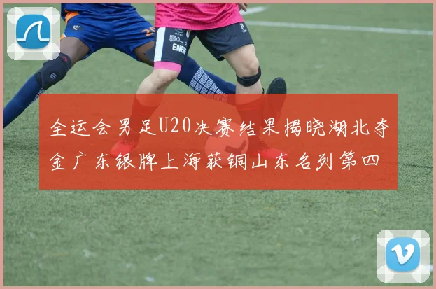 全运会男足U20决赛结果揭晓湖北夺金广东银牌上海获铜山东名列第四